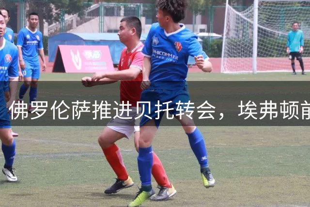 佛罗伦萨推进贝托转会，埃弗顿前锋本人对交易很感兴趣